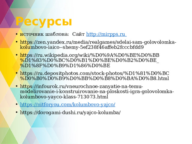 Ресурсы источник шаблона: Сайт http:// mirpps.ru  https://zen.yandex.ru/media/realgames/sdelai-sam-golovolomka-kolumbovo-iaico--shemy-5ef238f46affeb2fcccbfdd9 https://ru.wikipedia.org/wiki/%D0%9A%D0%BE%D0%BB%D1%83%D0%BC%D0%B1%D0%BE%D0%B2%D0%BE_%D1%8F%D0%B9%D1%86%D0%BE https://ru.depositphotos.com/stock-photos/%D1%81%D0%BC%D0%B0%D0%B9%D0%BB%D0%B8%D0%BA%D0%B8.html https://infourok.ru/vneurochnoe-zanyatie-na-temu-modelirovanie-i-konstruirovanie-na-ploskosti-igra-golovolomka-kolumbovo-yayco-klass-713073.html https://nitforyou.com/kolumbovo-yajco/ https://dorogami-dushi.ru/yajco-kolumba/ 