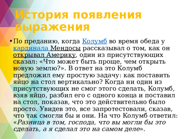 История появления выражения По преданию, когда  Колумб  во время обеда у  кардинала Мендосы  рассказывал о том, как он  открывал Америку , один из присутствующих сказал: «Что может быть проще, чем открыть новую землю?». В ответ на это Колумб предложил ему простую задачу: как поставить яйцо на стол вертикально? Когда ни один из присутствующих не смог этого сделать, Колумб, взяв яйцо, разбил его с одного конца и поставил на стол, показав, что это действительно было просто. Увидев это, все запротестовали, сказав, что так смогли бы и они. На что Колумб ответил: « Разница в том, господа, что вы могли бы это сделать, а я сделал это на самом деле ». 