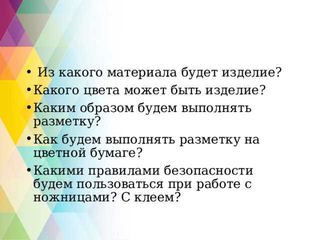  Из какого материала будет изделие? Какого цвета может быть изделие? Каким образом будем выполнять разметку? Как будем выполнять разметку на цветной бумаге? Какими правилами безопасности будем пользоваться при работе с ножницами? С клеем?   