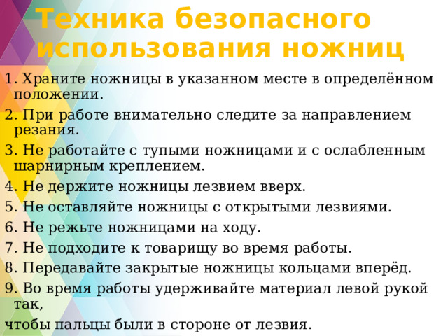 Техника безопасного использования ножниц 1. Храните ножницы в указанном месте в определённом положении. 2. При работе внимательно следите за направлением резания. 3. Не работайте с тупыми ножницами и с ослабленным шарнирным креплением. 4. Не держите ножницы лезвием вверх. 5. Не оставляйте ножницы с открытыми лезвиями. 6. Не режьте ножницами на ходу. 7. Не подходите к товарищу во время работы. 8. Передавайте закрытые ножницы кольцами вперёд. 9. Во время работы удерживайте материал левой рукой так, чтобы пальцы были в стороне от лезвия.  
