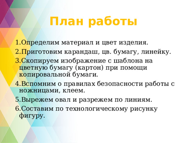 План работы 1.Определим материал и цвет изделия. 2.Приготовим карандаш, цв. бумагу, линейку. 3.Скопируем изображение с шаблона на цветную бумагу (картон) при помощи копировальной бумаги. 4.Вспомним о правилах безопасности работы с ножницами, клеем. 5.Вырежем овал и разрежем по линиям. 6.Составим по технологическому рисунку фигуру.   