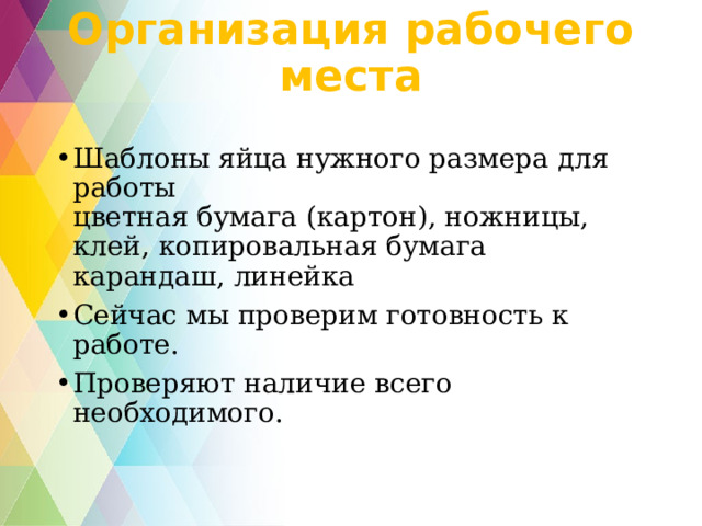 Организация рабочего места   Шаблоны яйца нужного размера для работы  цветная бумага (картон), ножницы, клей, копировальная бумага карандаш, линейка Сейчас мы проверим готовность к работе. Проверяют наличие всего необходимого. 