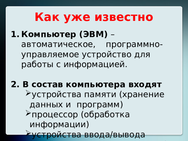 Как уже известно Компьютер (ЭВМ) – автоматическое,  программно-управляемое устройство для  работы с информацией. 2.  В состав компьютера входят устройства памяти (хранение данных и  программ) процессор (обработка информации) устройства ввода/вывода  (приём/передача информации) устройства памяти (хранение данных и  программ) процессор (обработка информации) устройства ввода/вывода  (приём/передача информации) устройства памяти (хранение данных и  программ) процессор (обработка информации) устройства ввода/вывода  (приём/передача информации)  