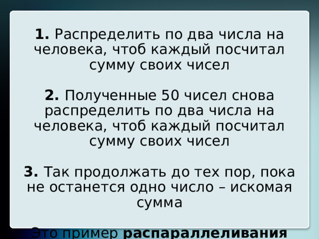 Второй вариант (для 25 человек):   1. Распределить по два числа на человека, чтоб каждый посчитал сумму своих чисел   2. Полученные 50 чисел снова распределить по два числа на человека, чтоб каждый посчитал сумму своих чисел   3. Так продолжать до тех пор, пока не останется одно число – искомая сумма   Это пример распараллеливания вычислений . 20 