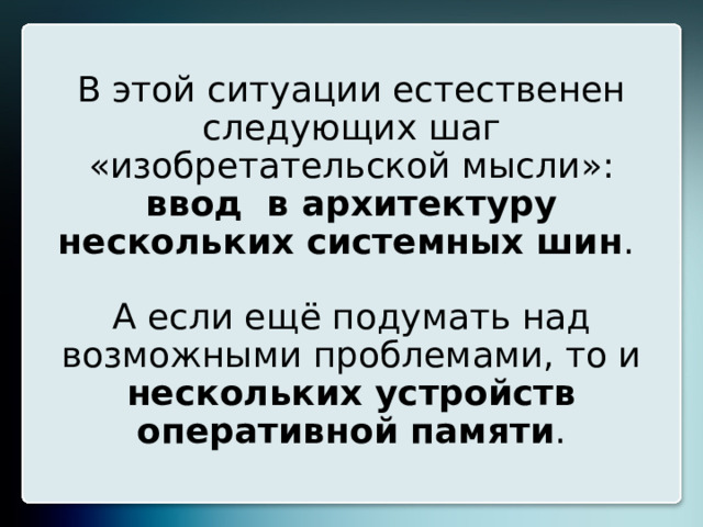 В этой ситуации естественен следующих шаг «изобретательской мысли»: ввод в архитектуру нескольких системных шин .   А если ещё подумать над возможными проблемами, то и нескольких устройств оперативной памяти . 20 