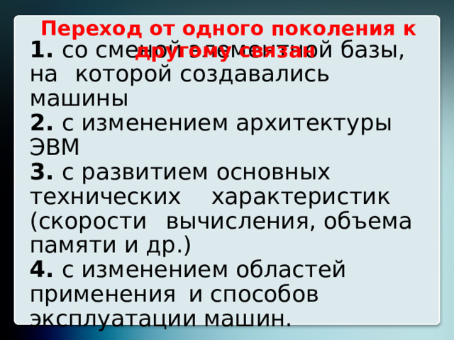 Переход от одного поколения к другому связан   1. со сменой элементной базы, на  которой создавались машины  2. с изменением архитектуры ЭВМ  3. с развитием основных технических  характеристик (скорости  вычисления, объема памяти и др.)  4. с изменением областей применения  и способов эксплуатации машин.  