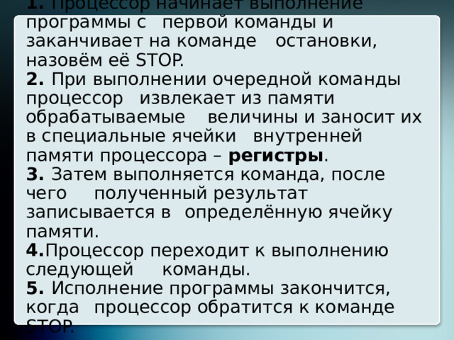 1. Процессор начинает выполнение программы с  первой команды и заканчивает на команде  остановки, назовём её STOP.  2. При выполнении очередной команды процессор  извлекает из памяти обрабатываемые  величины и заносит их в специальные ячейки  внутренней памяти процессора – регистры .  3. Затем выполняется команда, после чего  полученный результат записывается в  определённую ячейку памяти.  4. Процессор переходит к выполнению следующей  команды.  5. Исполнение программы закончится, когда  процессор обратится к команде STOP. 8 