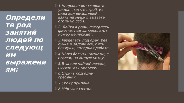 1.Направление главного удара, стать в строй, из ряда вон выходящий, взять на мушку, вызвать огонь на себя. 2. Войти в роль, потерпеть фиаско, под занавес, этот номер не пройдёт. 3.Разделать под орех, без сучка и задоринки, бить баклуши,  топорная работа. 4.Шито белыми нитками, с иголки, на живую нитку. 5.В час по чайной ложке, позолотить пилюлю. 6.Стричь под одну гребёнку. 7.Сбоку припека. 8.Мёртвая хватка. Определите род занятий людей по следующим выражениям:      
