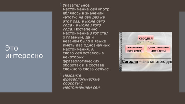 Указательное местоимение  сей  употреблялось в значении «этот»:  на сей  раз на этот раз, в июле сего года  -  в июле этого года.  Постепенно местоимение  этот  стало главным, да и незачем было в языке иметь два однозначных местоимения. А слово  сей  осталось в некоторых фразеологических оборотах и в составе сложного слова  сейчас. Назовите фразеологические обороты с местоимением сей.   Это интересно 