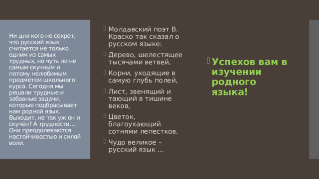 Успехов вам в изучении родного языка! Молдавский поэт В. Краско так сказал о русском языке: Дерево, шелестящее тысячами ветвей, Корни, уходящие в самую глубь полей, Лист, звенящий и тающий в тишине веков, Цветок, благоухающий сотнями лепестков, Чудо великое – русский язык ...  Ни для кого не секрет, что русский язык считается не только одним из самых трудных, но чуть ли не самым скучным и потому нелюбимым предметом школьного курса. Сегодня мы решали трудные и забавные задачи, которые подбрасывает нам родной язык. Выходит, не так уж он и скучен? А трудности…  Они преодолеваются настойчивостью и силой воли. 