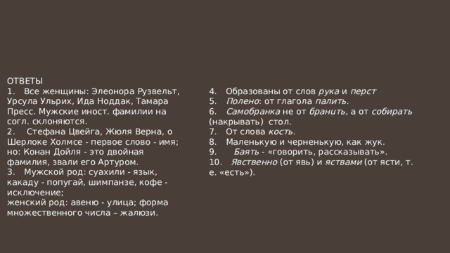 ОТВЕТЫ 1.  Все женщины: Элеонора Рузвельт, Урсула Ульрих, Ида Ноддак, Тамара Пресс. Мужские иност. фамилии на согл. склоняются. 2.  Стефана Цвейга, Жюля Верна, о Шерлоке Холмсе - первое слово - имя; но: Конан Дойля - это двойная фамилия, звали его Артуром. 3.  Мужской род: суахили - язык, какаду - попугай, шимпанзе, кофе - исключение; женский род: авеню - улица; форма множественного числа – жалюзи. 4.  Образованы от слов рука и перст 5.  Полено : от глагола палить . 6.  Самобранка не от бранuть , а от собирать (накрывать) стол. 7.  От слова кость . 8.  Маленькую и черненькую, как жук. 9. Баять - «говорить, рассказывать». 10. Явственно (от явь) и яствами (от ясти, т. е. «есть»). 