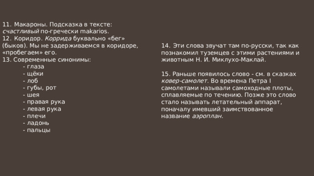 11.  Макароны. Подсказка в тексте: счастливый по-гречески makarios. 12.  Коридор. Коррида буквально «бег» (быков). Мы не задерживаемся в коридоре, «пробегаем» его. 13. Современные синонимы:  - глаза  - щёки  - лоб  - губы, рот  - шея  - правая рука  - левая рука  - плечи  - ладонь  - пальцы 14.  Эти слова звучат там по-русски, так как познакомил туземцев с этими растениями и животным Н. И. Миклухо-Маклай. 15. Раньше появилось слово - см. в сказках ковер-самолет . Во времена Петра I самолетами называли самоходные плоты, сплавляемые по течению. Позже это слово стало называть летательный аппарат, поначалу имевший заимствованное название аэроплан . 