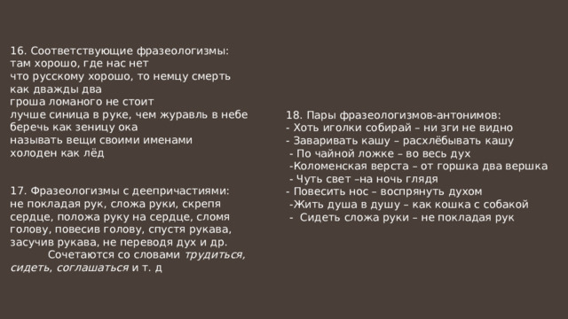16. Соответствующие фразеологизмы: там хорошо, где нас нет что русскому хорошо, то немцу смерть как дважды два гроша ломаного не стоит лучше синица в руке, чем журавль в небе беречь как зеницу ока называть вещи своими именами холоден как лёд 17. Фразеологизмы с деепричастиями: не покладая рук, сложа руки, скрепя сердце, положа руку на сердце, сломя голову, повесив голову, спустя рукава, засучив рукава, не переводя дух и др.  Сочетаются со словами трудиться, сидеть , соглашаться и т. д 18. Пары фразеологизмов-антонимов: - Хоть иголки собирай – ни зги не видно - Заваривать кашу – расхлёбывать кашу  - По чайной ложке – во весь дух  -Коломенская верста – от горшка два вершка  - Чуть свет –на ночь глядя - Повесить нос – воспрянуть духом  -Жить душа в душу – как кошка с собакой  - Сидеть сложа руки – не покладая рук 