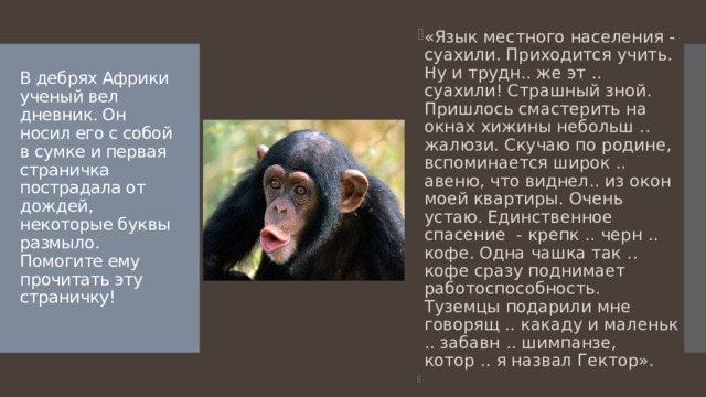 «Язык местного населения - суахили. Приходится учить. Ну и трудн.. же эт .. суахили! Страшный зной. Пришлось смастерить на окнах хижины небольш .. жалюзи. Скучаю по родине, вспоминается широк .. авеню, что виднел.. из окон моей квартиры. Очень устаю. Единственное спасение - крепк .. черн .. кофе. Одна чашка так .. кофе сразу поднимает работоспособность. Туземцы подарили мне говорящ .. какаду и маленьк .. забавн .. шимпанзе, котор .. я назвал Гектор».   В дебрях Африки ученый вел дневник. Он носил его с собой в сумке и первая страничка пострадала от дождей, некоторые буквы размыло. Помогите ему прочитать эту страничку!   