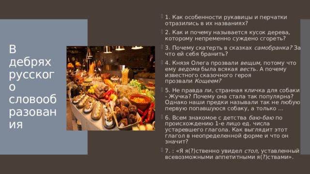 1. Как особенности рукавицы и перчатки отразились в их названиях? 2. Как и почему называется кусок дерева, которому непременно суждено сгореть? 3. Почему скатерть в сказках  самобранка?  За что ей себя бранить? 4. Князя Олега прозвали  вещuм,  потому что ему  ведома  была всякая  весть.  А почему известного сказочного героя прозвали  Кощеем? 5. Не правда ли, странная кличка для собаки - Жучка? Почему она стала так популярна? Однако наши предки называли так не любую первую попавшуюся собаку, а только ... 6. Всем знакомое с детства  баю-баю  по происхождению 1-e лицо ед. числа устаревшего глагола. Как выглядит этот глагол в неопределенной форме и что он значит? 7. : «Я я(?)ственно увидел  стол,  уставленный всевозможными аппетитными я(?)ствами». В дебрях русского словообразования 