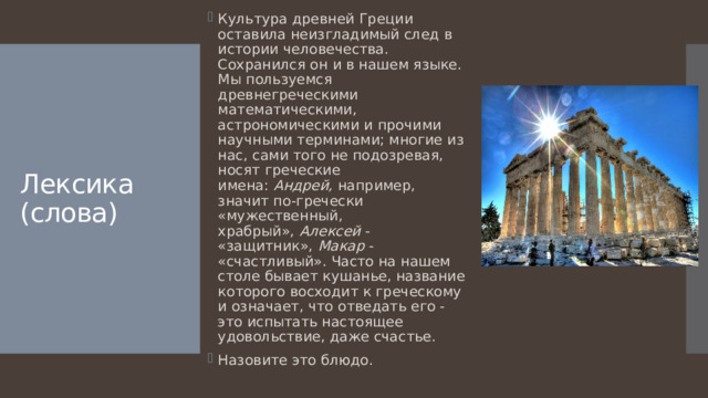 Культура древней Греции оставила неизгладимый след в истории человечества. Сохранился он и в нашем языке. Мы пользуемся древнегреческими математическими, астрономическими и прочими научными терминами; многие из нас, сами того не подозревая, носят греческие имена:  Андрей,  например, значит по-гречески «мужественный, храбрый»,  Алексей  - «защитник»,  Макар  - «счастливый». Часто на нашем столе бывает кушанье, название которого восходит к греческому и означает, что отведать его - это испытать настоящее удовольствие, даже счастье. Назовите это блюдо. Лексика (слова) 
