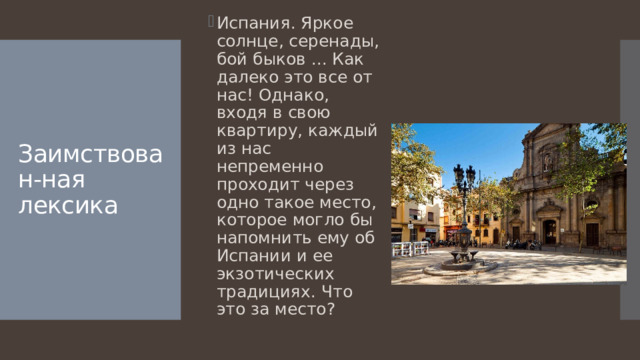Испания. Яркое солнце, серенады, бой быков ... Как далеко это все от нас! Однако, входя в свою квартиру, каждый из нас непременно проходит через одно такое место, которое могло бы напомнить ему об Испании и ее экзотических традициях. Что это за место? Заимствован-ная лексика 