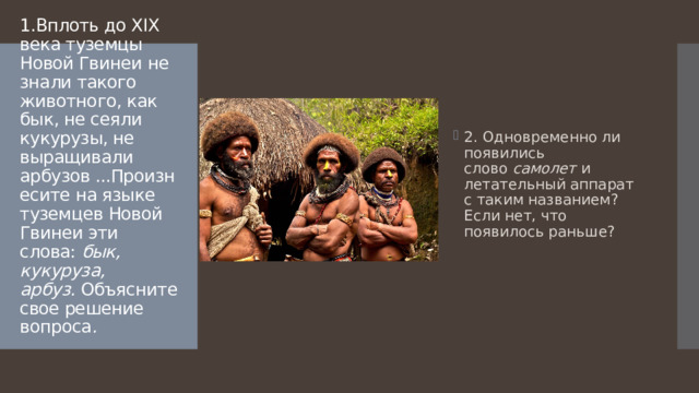 2. Одновременно ли появились слово  самолет  и летательный аппарат с таким названием? Если нет, что появилось раньше? 1.Вплоть до XIX века туземцы Новой Гвинеи не знали такого животного, как бык, не сеяли кукурузы, не выращивали арбузов ...Произнесите на языке туземцев Новой Гвинеи эти слова:  бык, кукуруза, арбуз.  Объясните свое решение вопроса .    
