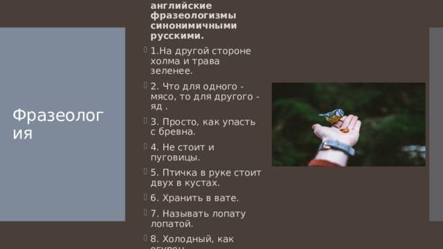 Замените английские фразеологизмы синонимичными русскими. 1.На другой стороне холма и трава зеленее. 2. Что для одного - мясо, то для другого - яд . 3. Просто, как упасть с бревна. 4. Не стоит и пуговицы. 5. Птичка в руке стоит двух в кустах. 6. Хранить в вате. 7. Называть лопату лопатой. 8. Холодный, как огурец . Фразеология 