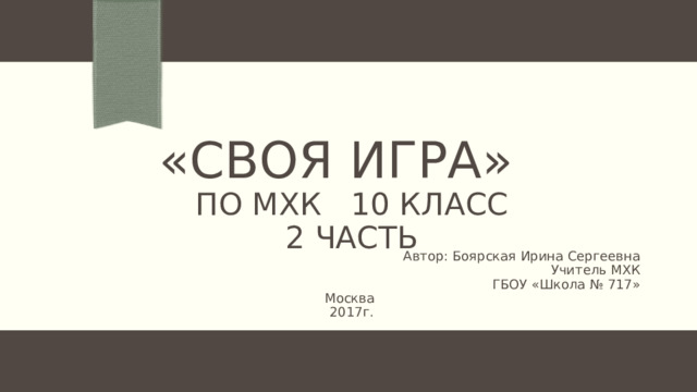 «Своя игра»  по МХК 10 класс  2 часть Автор: Боярская Ирина Сергеевна Учитель МХК ГБОУ «Школа № 717» Москва 2017г. 