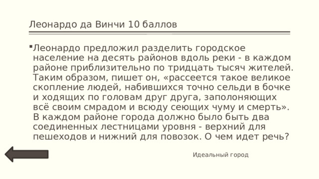 Леонардо да Винчи 10 баллов Леонардо предложил разделить городское население на десять районов вдоль реки - в каждом районе приблизительно по тридцать тысяч жителей. Таким образом, пишет он, «рассеется такое великое скопление людей, набившихся точно сельди в бочке и ходящих по головам друг друга, заполоняющих всё своим смрадом и всюду сеющих чуму и смерть».  В каждом районе города должно было быть два соединенных лестницами уровня - верхний для пешеходов и нижний для повозок. О чем идет речь? Идеальный город 