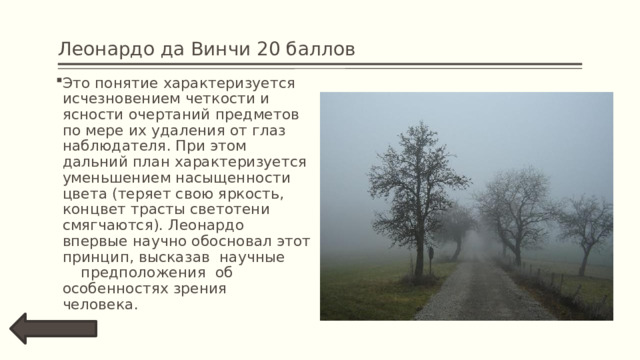 Леонардо да Винчи 20 баллов Это понятие характеризуется исчезновением четкости и ясности очертаний предметов по мере их удаления от глаз наблюдателя. При этом дальний план характеризуется уменьшением насыщенности цвета (теряет свою яркость, концвет трасты светотени смягчаются). Леонардо впервые научно обосновал этот принцип, высказав  научные  предположения  об  особенностях зрения  человека. 