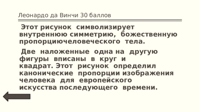 Леонардо да Винчи 30 баллов  Этот рисунок  символизирует  внутреннюю симметрию,  божественную  пропорциючеловеческого  тела.   Две  наложенные  одна на  другую фигуры  вписаны  в  круг  и квадрат. Этот  рисунок  определил  канонические  пропорции изображения человека  для  европейского  искусства последующего  времени.  