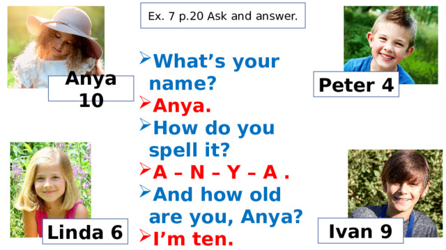 Ex. 7 p.20 Ask and answer. What’s your name? Anya. How do you spell it? A – N – Y – A . And how old are you, Anya? I’m ten. Peter 4 Anya 10 Ivan 9 Linda 6 