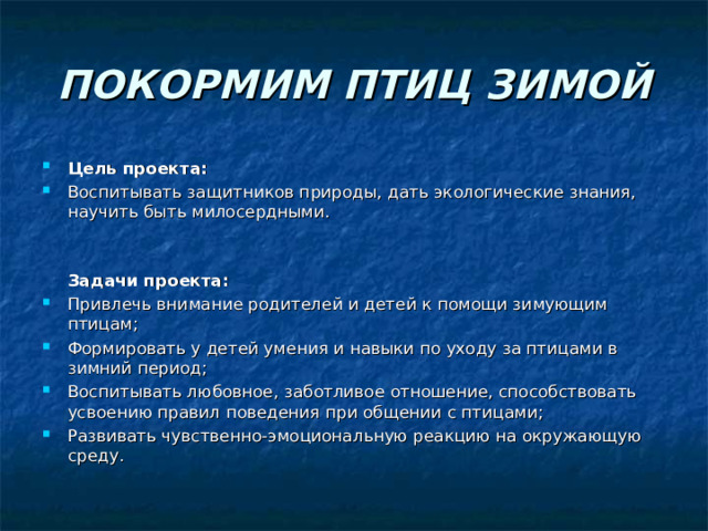 ПОКОРМИМ ПТИЦ ЗИМОЙ Цель проекта: Воспитывать защитников природы, дать экологические знания, научить быть милосердными.  Задачи проекта: Привлечь внимание родителей и детей к помощи зимующим птицам; Формировать у детей умения и навыки по уходу за птицами в зимний период; Воспитывать любовное, заботливое отношение, способствовать усвоению правил поведения при общении с птицами; Развивать чувственно-эмоциональную реакцию на окружающую среду.  