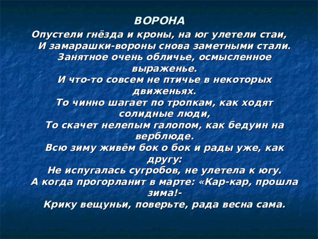ВОРОНА Опустели гнёзда и кроны, на юг улетели стаи,  И замарашки-вороны снова заметными стали.  Занятное очень обличье, осмысленное выраженье.  И что-то совсем не птичье в некоторых движеньях.  То чинно шагает по тропкам, как ходят солидные люди,  То скачет нелепым галопом, как бедуин на верблюде.  Всю зиму живём бок о бок и рады уже, как другу:  Не испугалась сугробов, не улетела к югу.  А когда прогорланит в марте: «Кар-кар, прошла зима!-  Крику вещуньи, поверьте, рада весна сама. 