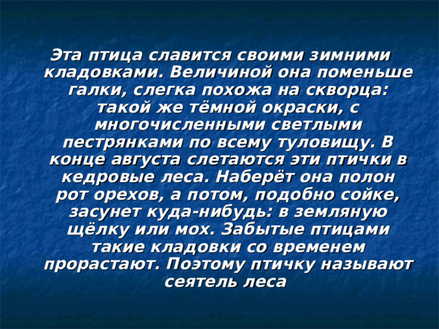 Эта птица славится своими зимними кладовками. Величиной она поменьше галки, слегка похожа на скворца: такой же тёмной окраски, с многочисленными светлыми пестрянками по всему туловищу. В конце августа слетаются эти птички в кедровые леса. Наберёт она полон рот орехов, а потом, подобно сойке, засунет куда-нибудь: в земляную щёлку или мох. Забытые птицами такие кладовки со временем прорастают. Поэтому птичку называют сеятель леса 