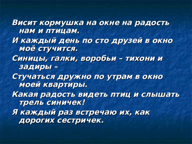 Висит кормушка на окне на радость нам и птицам. И каждый день по сто друзей в окно моё стучится. Синицы, галки, воробьи – тихони и задиры – Стучаться дружно по утрам в окно моей квартиры. Какая радость видеть птиц и слышать трель синичек! Я каждый раз встречаю их, как дорогих сестричек. 