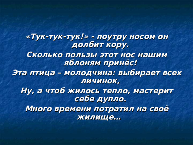  «Тук-тук-тук!» - поутру носом он долбит кору. Сколько пользы этот нос нашим яблоням принёс! Эта птица – молодчина: выбирает всех личинок, Ну, а чтоб жилось тепло, мастерит себе дупло. Много времени потратил на своё жилище…  