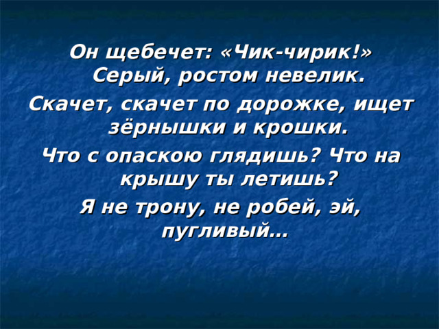 Он щебечет: «Чик-чирик!» Серый, ростом невелик. Скачет, скачет по дорожке, ищет зёрнышки и крошки. Что с опаскою глядишь? Что на крышу ты летишь? Я не трону, не робей, эй, пугливый… 