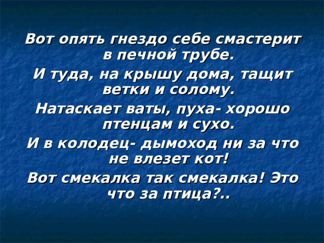 Вот опять гнездо себе смастерит в печной трубе. И туда, на крышу дома, тащит ветки и солому. Натаскает ваты, пуха- хорошо птенцам и сухо. И в колодец- дымоход ни за что не влезет кот! Вот смекалка так смекалка! Это что за птица?.. 