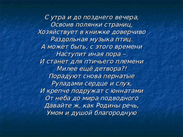 С утра и до позднего вечера, Освоив полянки страниц, Хозяйствует в книжке доверчиво Раздольная музыка птиц. А может быть, с этого времени Наступит иная пора – И станет для птичьего племени Милее ещё детвора?! Порадуют снова пернатые Руладами сердце и слух, И крепче подружат с юннатами От неба до мира подводного Давайте ж, как Родины речь, Умом и душой благородную 