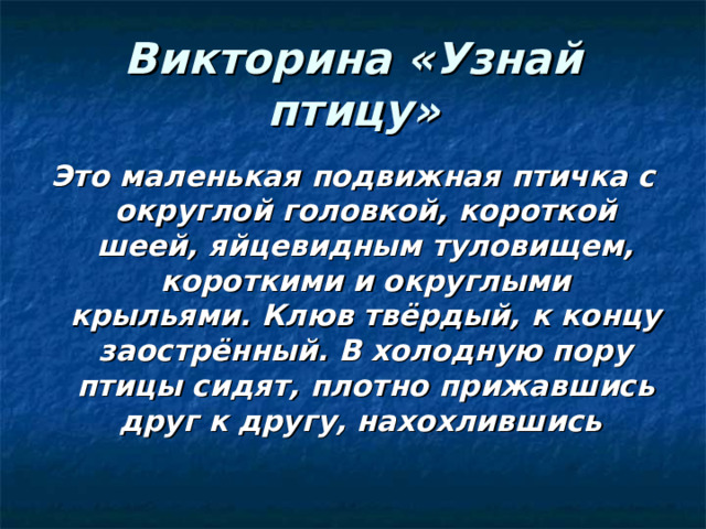 Викторина «Узнай птицу» Это маленькая подвижная птичка с округлой головкой, короткой шеей, яйцевидным туловищем, короткими и округлыми крыльями. Клюв твёрдый, к концу заострённый. В холодную пору птицы сидят, плотно прижавшись друг к другу, нахохлившись 