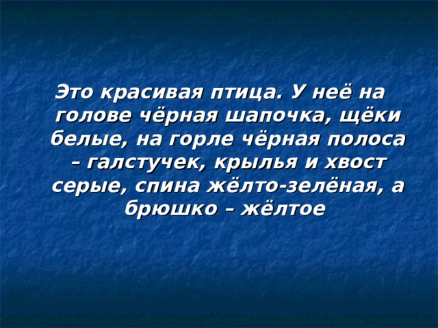 Это красивая птица. У неё на голове чёрная шапочка, щёки белые, на горле чёрная полоса – галстучек, крылья и хвост серые, спина жёлто-зелёная, а брюшко – жёлтое 