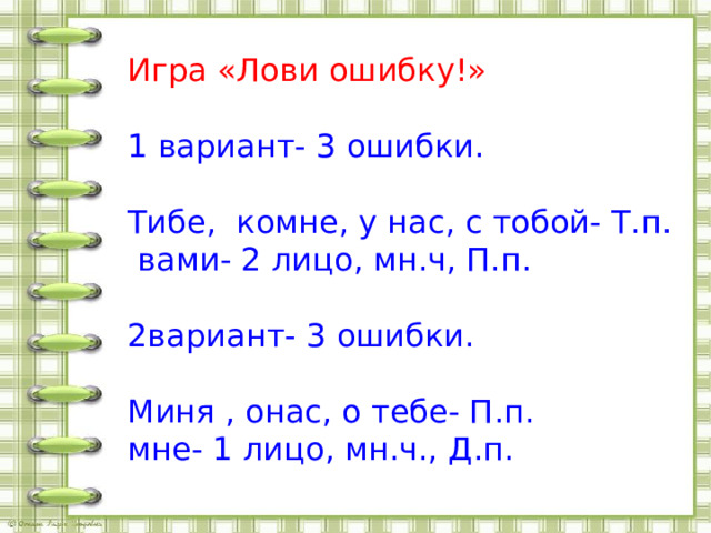 Игра «Лови ошибку!» 1 вариант- 3 ошибки. Тибе, комне, у нас, с тобой- Т.п.  вами- 2 лицо, мн.ч, П.п. 2вариант- 3 ошибки. Миня , онас, о тебе- П.п. мне- 1 лицо, мн.ч., Д.п. 