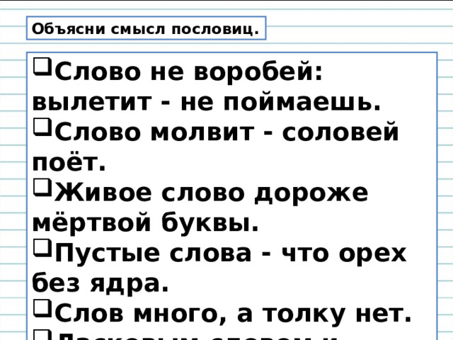 Объясни смысл пословиц. Слово не воробей: вылетит - не поймаешь. Слово молвит - соловей поёт. Живое слово дороже мёртвой буквы. Пустые слова - что орех без ядра. Слов много, а толку нет. Ласковым словом и камень растопишь . 