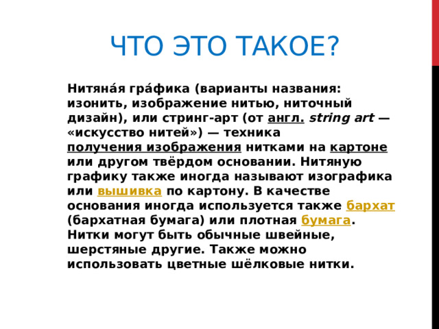 Что это такое? Нитяна́я гра́фика (варианты названия: изонить, изображение нитью, ниточный дизайн), или стринг-арт (от англ.   string art  — «искусство нитей») — техника получения изображения нитками на картоне или другом твёрдом основании. Нитяную графику также иногда называют изографика или вышивка по картону. В качестве основания иногда используется также бархат (бархатная бумага) или плотная бумага . Нитки могут быть обычные швейные, шерстяные другие. Также можно использовать цветные шёлковые нитки. 