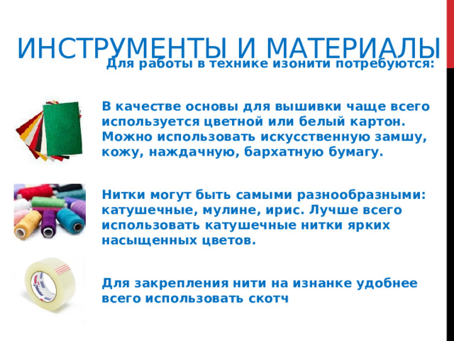 Инструменты и материалы  Для работы в технике изонити потребуются:  В качестве основы для вышивки чаще всего используется цветной или белый картон. Можно использовать искусственную замшу, кожу, наждачную, бархатную бумагу.  Нитки могут быть самыми разнообразными: катушечные, мулине, ирис. Лучше всего использовать катушечные нитки ярких насыщенных цветов.  Для закрепления нити на изнанке удобнее всего использовать скотч    