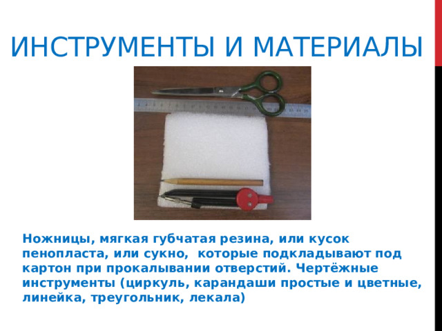 Инструменты и материалы Ножницы, мягкая губчатая резина, или кусок пенопласта, или сукно, которые подкладывают под картон при прокалывании отверстий. Чертёжные инструменты (циркуль, карандаши простые и цветные, линейка, треугольник, лекала)  