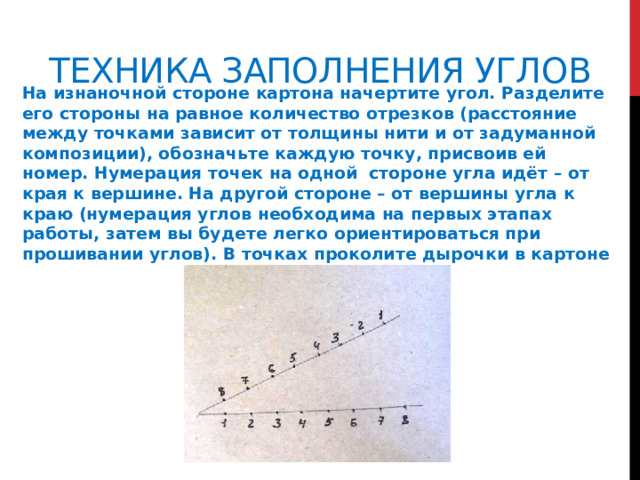 Техника заполнения углов На изнаночной стороне картона начертите угол. Разделите его стороны на равное количество отрезков (расстояние между точками зависит от толщины нити и от задуманной композиции), обозначьте каждую точку, присвоив ей номер. Нумерация точек на одной стороне угла идёт – от края к вершине. На другой стороне – от вершины угла к краю (нумерация углов необходима на первых этапах работы, затем вы будете легко ориентироваться при прошивании углов). В точках проколите дырочки в картоне 