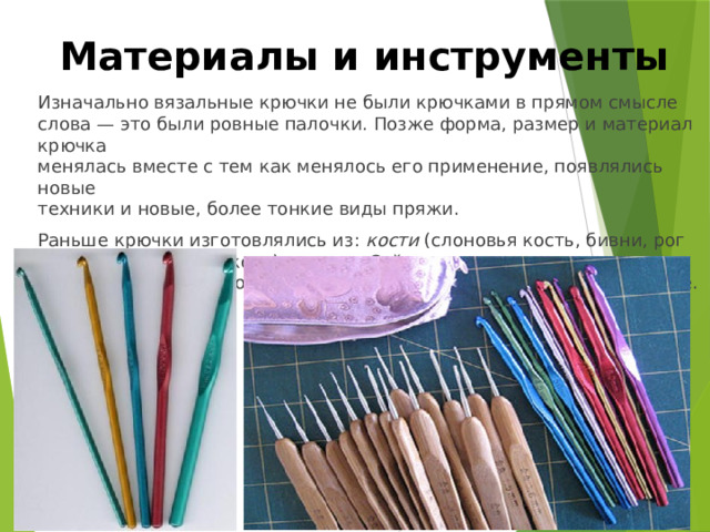 Материалы и инструменты Изначально вязальные крючки не были крючками в прямом смысле слова — это были ровные палочки. Позже форма, размер и материал крючка  менялась вместе с тем как менялось его применение, появлялись новые  техники и новые, более тонкие виды пряжи. Раньше крючки изготовлялись из: кости (слоновья кость, бивни, рог крупного рогатого скота), дерева . Сейчас используются крючки из различных материалов: металлические, пластмассовые, деревянные. 