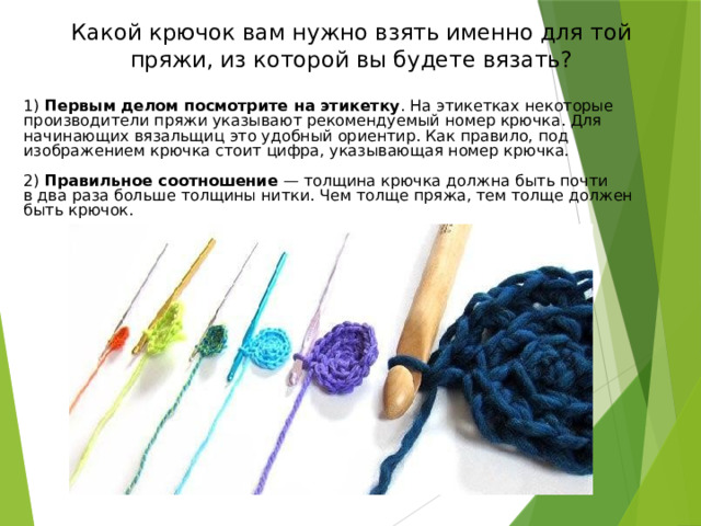 Какие нитки используют для вязания крючком? Качество вязаного изделия зависит от ниток, из которых оно выполнено. Нитки должны соответствовать назначению изделия, его фасону, стилю и т. п. Для вязания крючком применяют шерстяные, шелковые, хлопчатобумажные и синтетические нити. Выбрав нити для вязания, нужно подобрать к ним крючок. 