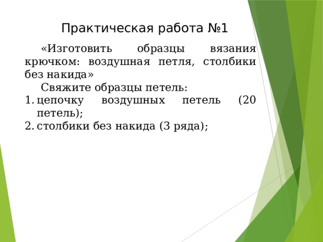 Т ехника безопасности при работе крючком .    Т ехника безопасности при работе крючком    Поскольку вязание должно приносить только пользу, то нужно при работе помнить следующее:   - Необходимо, чтобы при вязании положение тела было правильным. Садитесь поудобнее, откиньтесь на спинку кресла,дивана, стула.   - Не вяжите лежа – это вредно для зрения.   - Не вяжите по несколько часов подряд. Старайтесь работать не более 2 часов с перерывами.   - Не вяжите при плохом освещении. Свет должен падать слева.   - Крючки должны быть хорошо отшлифованы и храниться в определенном месте.   - Нельзя делать во время работы резких движений рукой с крючком – можно поранить рядом сидящего.   - После работы крючок убирать в футляр или в определенное место.  