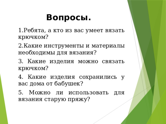 Вопросы. 1.Ребята, а кто из вас умеет вязать крючком? 2.Какие инструменты и материалы необходимы для вязания? 3. Какие изделия можно связать крючком? 4. Какие изделия сохранились у вас дома от бабушек? 5. Можно ли использовать для вязания старую пряжу? 