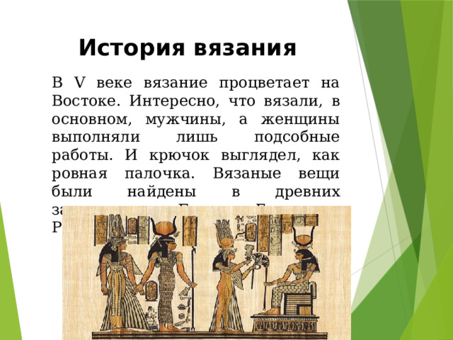 История вязания В V веке вязание процветает на Востоке. Интересно, что вязали, в основном, мужчины, а женщины выполняли лишь подсобные работы. И крючок выглядел, как ровная палочка. Вязаные вещи были найдены в древних захоронениях Египта, Греции и Рима. 