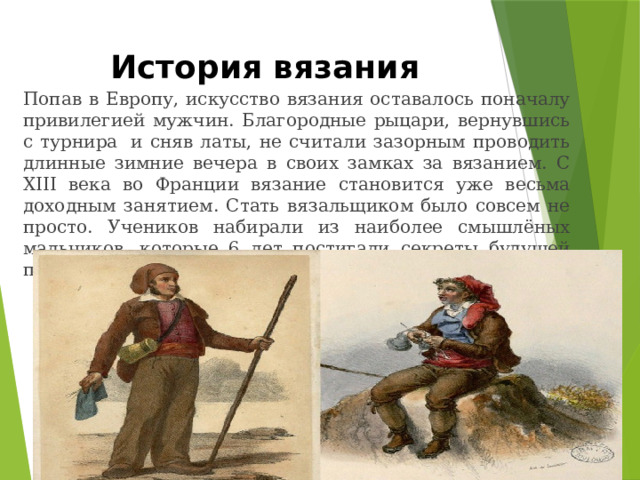 История вязания Попав в Европу, искусство вязания оставалось поначалу привилегией мужчин. Благородные рыцари, вернувшись с турнира  и сняв латы, не считали зазорным проводить длинные зимние вечера в своих замках за вязанием. С XIII века во Франции вязание становится уже весьма доходным занятием. Стать вязальщиком было совсем не просто. Учеников набирали из наиболее смышлёных мальчиков, которые 6 лет постигали секреты будущей профессии. 